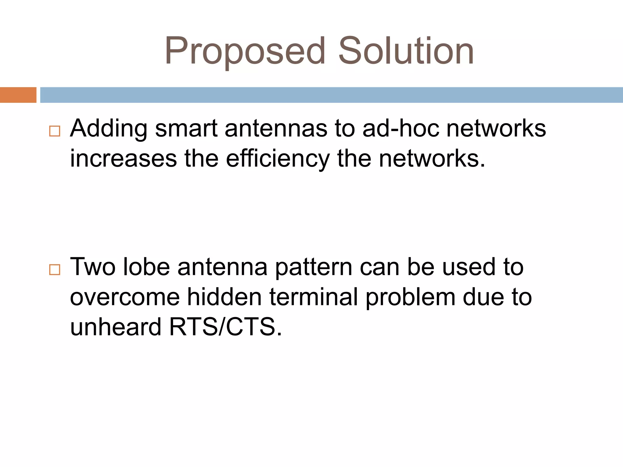 Proposed Solution
 Adding smart antennas to ad-hoc networks
increases the efficiency the networks.
 Two lobe antenna pattern can be used to
overcome hidden terminal problem due to
unheard RTS/CTS.
 