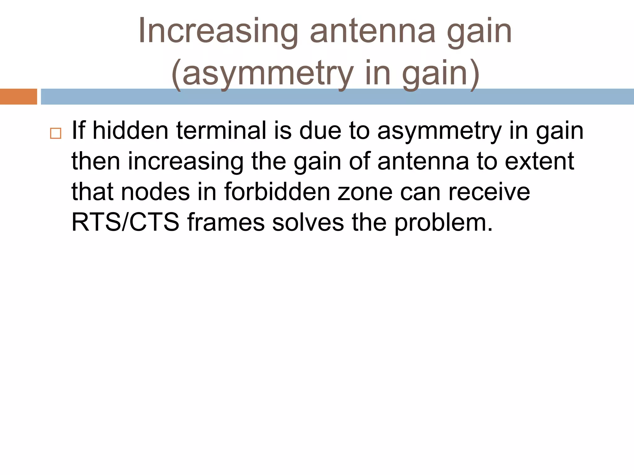 Increasing antenna gain
(asymmetry in gain)
 If hidden terminal is due to asymmetry in gain
then increasing the gain of antenna to extent
that nodes in forbidden zone can receive
RTS/CTS frames solves the problem.
 