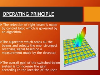 OPERATING PRINCIPLE
 The selection of right beam is made
by control logic which is governed by
an algorithm.
The algorithm which scans all the
beams and selects the one strongest
receiving signal based on a
measurement made by the detector.
The overall goal of the switched-beam
system is to increase the gain
according to the location of the user.
 