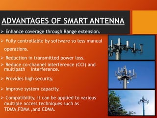 ADVANTAGES OF SMART ANTENNA
 Enhance coverage through Range extension.
 Fully controllable by software so less manual
operations.
 Reduction in transmitted power loss.
 Reduce co-channel interference (CCI) and
multipath interference.
 Provides high security.
 Improve system capacity.
 Compatibility, it can be applied to various
multiple access techniques such as
TDMA,FDMA ,and CDMA.
 