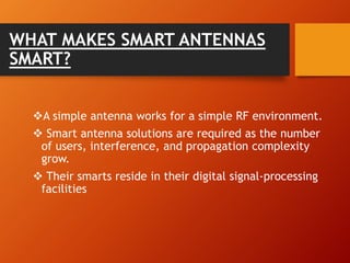 WHAT MAKES SMART ANTENNAS
SMART?
A simple antenna works for a simple RF environment.
 Smart antenna solutions are required as the number
of users, interference, and propagation complexity
grow.
 Their smarts reside in their digital signal-processing
facilities
 