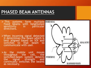 PHASED BEAM ANTENNAS
 This systems form multiple
fixed beams with heightened
sensitivity in particular
directions.
When incoming signal detected
it determines the beam which is
best aligned based on SOI and
switches to that beam to
communicate with user.
As the mobile unit moves
throughout the cell, the
switched-beam system detects
the signal strength and
continually switches the beams
as necessary.
 