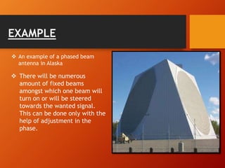  There will be numerous
amount of fixed beams
amongst which one beam will
turn on or will be steered
towards the wanted signal.
This can be done only with the
help of adjustment in the
phase.
 An example of a phased beam
antenna in Alaska
EXAMPLE
 