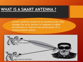 WHAT IS A SMART ANTENNA ?
A smart antenna consists of an antenna array, that
changes the array pattern in response to signal
environment to improve the performance of a
communication system.
 