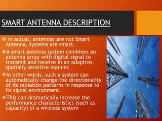 SMART ANTENNA DESCRIPTION
 In actual, antennas are not Smart
Antenna, systems are smart.
A smart antenna system combines an
antenna array with digital signal to
transmit and receive in an adaptive,
spatially sensitive manner.
In other words, such a system can
automatically change the directionality
of its radiation patterns in response to
its signal environment.
This can dramatically increase the
performance characteristics (such as
capacity) of a wireless system
 
