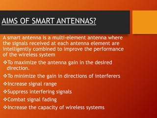 AIMS OF SMART ANTENNAS?
A smart antenna is a multi-element antenna where
the signals received at each antenna element are
intelligently combined to improve the performance
of the wireless system
To maximize the antenna gain in the desired
direction.
To minimize the gain in directions of interferers
Increase signal range
Suppress interfering signals
Combat signal fading
Increase the capacity of wireless systems
 