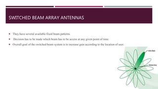 SWITCHED BEAM ARRAY ANTENNAS
 They have several available fixed beam patterns.
 Decision has to be made which beam has to be access at any given point of time.
 Overall goal of the switched beam system is to increase gain according to the location of user.
 