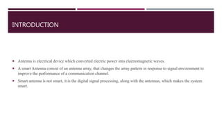 INTRODUCTION
 Antenna is electrical device which converted electric power into electromagnetic waves.
 A smart Antenna consist of an antenna array, that changes the array pattern in response to signal environment to
improve the performance of a communication channel.
 Smart antenna is not smart, it is the digital signal processing, along with the antennas, which makes the system
smart.
 
