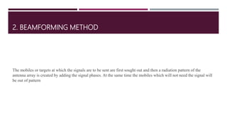 2. BEAMFORMING METHOD
The mobiles or targets at which the signals are to be sent are first sought out and then a radiation pattern of the
antenna array is created by adding the signal phases. At the same time the mobiles which will not need the signal will
be out of pattern
 