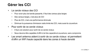11
Gérer les CCI
• Le cercle vicieux des CCI
• Pour avoir plus de bande passante, il faut des canaux plus larges
• Des canaux larges, c’est plus de CCI
• Plus de CCI, c’est une performance diminuée
• Diminuer la puissance d’émission radio limite les CCI, mais aussi la couverture
• Pour sortir de ce cercle vicieux
• Il faut une solution pour sortir de ce cercle vicieux
• Nous devons être capables d’offrir à la fois capacité et couverture, sans compromis
• Les smart antenna aident à sortir de ce cercle vicieux et permettent
d’offrir un WiFi haute capacité dans les zones à haute densité
 