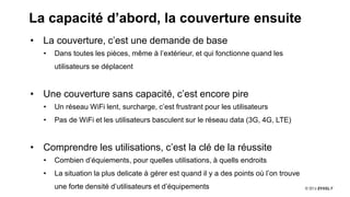 7
La capacité d’abord, la couverture ensuite
• La couverture, c’est une demande de base
• Dans toutes les pièces, même à l’extérieur, et qui fonctionne quand les
utilisateurs se déplacent
• Une couverture sans capacité, c’est encore pire
• Un réseau WiFi lent, surcharge, c’est frustrant pour les utilisateurs
• Pas de WiFi et les utilisateurs basculent sur le réseau data (3G, 4G, LTE)
• Comprendre les utilisations, c’est la clé de la réussite
• Combien d’équiements, pour quelles utilisations, à quells endroits
• La situation la plus delicate à gérer est quand il y a des points où l’on trouve
une forte densité d’utilisateurs et d’équipements
 