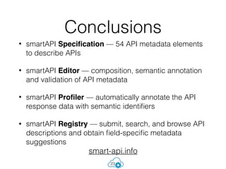 • smartAPI Speciﬁcation — 54 API metadata elements
to describe APIs
• smartAPI Editor — composition, semantic annotation
and validation of API metadata
• smartAPI Proﬁler — automatically annotate the API
response data with semantic identiﬁers
• smartAPI Registry — submit, search, and browse API
descriptions and obtain ﬁeld-speciﬁc metadata
suggestions
Conclusions
23
smart-api.info
 