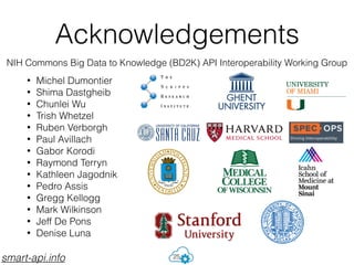 Acknowledgements
• Michel Dumontier
• Shima Dastgheib
• Chunlei Wu
• Trish Whetzel
• Ruben Verborgh
• Paul Avillach
• Gabor Korodi
• Raymond Terryn
• Kathleen Jagodnik
• Pedro Assis
• Gregg Kellogg
• Mark Wilkinson
• Jeff De Pons
• Denise Luna
25
NIH Commons Big Data to Knowledge (BD2K) API Interoperability Working Group
smart-api.info
 