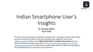 Indian Smartphone User’s
Insights
By Deepak Abbot
April 2016
The data in this presentation is collated by smartapp team. Smartapp is a data usage tracking
app which tracks calls & data for the users and gives them insights on how to save
money. smartapp recently crossed 750k installs (within 3 months of its launch) with over
60% of this base as monthly actives (Earlier: How smartapp crossed 100k users in 25 days
without paid marketing). We collected anonymized usage data for all 750k users to bring you
this interesting report on smartphone users’ behavior
 
