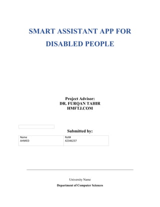 SMART ASSISTANT APP FOR
DISABLED PEOPLE
Project Advisor:
DR. FURQAN TAHIR
HMFTJ.COM
Submitted by:
Name
AHMED
Roll#
42346237
____________________________________________________________________
University Name
Department of Computer Sciences
 