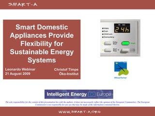 Smart Domestic
     Appliances Provide
       Flexibility for
     Sustainable Energy
          Systems
Leonardo Webinar                                         Christof Timpe
21 August 2009                                             Öko-Institut




The sole responsibility for the content of this presentation lies with the authors. It does not necessarily reflect the opinion of the European Communities. The European
                                    Commission is not responsible for any use that may be made of the information contained therein.
 