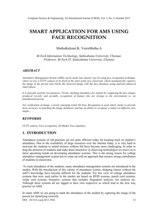 Computer Science & Engineering: An International Journal (CSEIJ), Vol. 3, No. 5, October 2013

SMART APPLICATION FOR AMS USING
FACE RECOGNITION
MuthuKalyani.K, VeeraMuthu.A
M-Tech Information Technology, Sathyabama University, Chennai.
Professor, M-Tech IT, Sathyabama University, Chennai

ABSTRACT
Attendance Management System (AMS) can be made into smarter way by using face recognition technique,
where we use a CCTV camera to be fixed at the entry point of a classroom, which automatically captures
the image of the person and checks the observed image with the face database using android enhanced
smart phone.
It is typically used for two purposes. Firstly, marking attendance for student by comparing the face images
produced recently and secondly, recognition of human who are strange to the environment i.e. an
unauthorized person
For verification of image, a newly emerging trend 3D Face Recognition is used which claims to provide
more accuracy in matching the image databases and has an ability to recognize a subject at different view
angles.

KEYWORDS
CCTV camera, Face recognition, 3D Model, Face database.

1. INTRODUCTION
Attendance systems of old practises are not quite efficient today for keeping track on student’s
attendance. Due to the availability of large resources over the internet today, it is very hard to
motivate the students to attend lectures without fail have become more challenging. In order to
drag the attention of students and make them interactive in observing technologies we move on to
latest upcoming trends on developing attendance systems. This is the strong reason for college
attendance management system has to come up with an approach that ensures strong contribution
of students in classrooms.
To track attendance of the students, many attendance management systems are introduced in the
market. With the introduction of this variety of attendance system, skipping classes without the
staff’s knowledge have become difficult for the students. For few view of college attendance
systems that were used earlier in the market are based on RFID systems, punch card systems,
swipe card systems, biometric systems that includes fingerprint analysis, iris analysis etc.
Although these systems all are lagged in their own respective so which lead to the new way
practise on AMS.
In smart AMS we are going to mark the attendance of the student by capturing the image of the
person for identifying correctly.
DOI : 10.5121/cseij.2013.3502

13

 