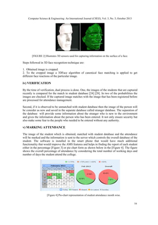 Computer Science & Engineering: An International Journal (CSEIJ), Vol. 3, No. 5, October 2013

[FIGURE 2] Illustrates 3D sensors used for capturing information on the surface of a face.

Steps followed in 3D face recognition technique are:
1. Obtained image is cropped.
2. To the cropped image a 3DFace algorithm of canonical face matching is applied to get
different face reactions of the particular image.

iv) VERIFICATION
By the time of verification, dual process is done. One, the images of the students that are captured
recently is compared for the match in student database [24] [28]. In two of the probabilities the
images are checked. If the captured image matches with the image that has been registered before
are processed for attendance management.
Second, if it is observed to be unmatched with student database then the image of the person will
be consider as new and saved in the separate database called stranger database. The separation of
the database will provide some information about the stranger who is new to the environment
and gives the information about the person who has been entered. It not only ensure security but
also make some fear to the people who needed to be entered without any authority.

v) MARKING ATTENDANCE
The image of the student which is obtained, matched with student database and the attendance
will be marked and the information is sent to the server which controls the overall database of the
student. The software is installed in the smart phone that would have much additional
functionality that would improve the AMS features and helps in finding the report of each student
either in the percentage [Figure 3] or pie chart form as shown below in the [Figure 4]. The figure
shows the overall percentage of attendance by considering the total number of working days and
number of days the student attend the college.

[Figure 4] Pie-chart representation of student attendance month wise.
16

 