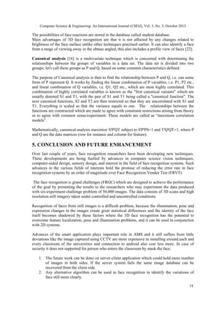 Computer Science & Engineering: An International Journal (CSEIJ), Vol. 3, No. 5, October 2013

The possibilities of face reactions are stored in the database called student database.
Main advantages of 3D face recognition are that it is not affected by any changes related to
brightness of the face surface unlike other techniques practised earlier. It can also identify a face
from a range of viewing away in the obtuse angled; this also includes a profile view of faces [22].
Canonical analysis [16] is a multivariate technique which is concerned with determining the
relationships between the groups of variables in a data set. The data set is divided into two
groups; let's call these groups as P and Q, based on some common characteristics defined.
The purpose of Canonical analysis is then to find the relationship between P and Q, i.e. can some
form of P represent Q. It works by finding the linear combination of P variables, i.e. P1, P2 etc.,
and linear combination of Q variables, i.e. Q1, Q2 etc., which are most highly correlated. This
combination of highly correlated variables is known as the "first canonical variants" which are
usually denoted S1 and T1, with the pair of S1 and T1 being called a "canonical function". The
next canonical functions, S2 and T2 are then restricted so that they are uncorrelated with S1 and
T1. Everything is scaled so that the variance equals to one. The relationships between the
functions are constructed which are made to agree with constraint restrictions arising from theory
or to agree with common sense/experiment. These models are called as “maximum correlation
models”.
Mathematically, canonical analysis maximize S'P'QT subject to S'P'PS=1 and T'Q'QT=1, where P
and Q are the data matrices (row for instance and column for feature).

5. CONCLUSION AND FUTURE ENHANCEMENT
Over last couple of years, face recognition researchers have been developing new techniques.
These developments are being fuelled by advances in computer science vision techniques,
computer-aided design, sensory design, and interest in the field of face recognition systems. Such
advances in the various fields of interests hold the promise of reducing the error rate in face
recognition systems by an order of magnitude over Face Recognition Vendor Test (FRVT).
The face recognition is grand challenges (FRGC) which are designed to achieve the performance
of the goal by presenting the results to the researchers who may experiment the data produced
with six-experiment challenge problem of 50,000 images. The data consists of 3D scans and high
resolution still imagery taken under controlled and uncontrolled conditions.
Recognition of faces from still images is a difficult problem, because the illumination, pose and
expression changes in the images create great statistical differences and the identity of the face
itself becomes shadowed by these factors where the 3D face recognition has the potential to
overcome feature localization, pose and illumination problems, and it can be used in conjunction
with 2D systems.
Advances of the smart application plays important role in AMS and it still suffers from little
deviations like the image captured using CCTV are more expensive in installing around each and
every classroom of the universities and connection to android also cost less more. In case of
security it does not supported for person who enters the classroom by mask the face.
1. The future work can be done on server-client application which could hold more number
of images in both sides. If the server system fails the same image database can be
recovered from the client side.
2. Any alternative algorithm can be used in face recognition to identify the variations of
face still more clearly.
18

 