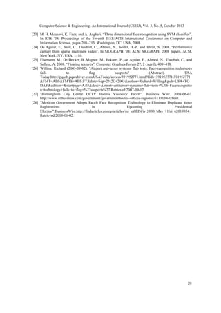 Computer Science & Engineering: An International Journal (CSEIJ), Vol. 3, No. 5, October 2013
[23] M. H. Mousavi, K. Faez, and A. Asghari. “Three dimensional face recognition using SVM classifier”.
In ICIS ’08: Proceedings of the Seventh IEEE/ACIS International Conference on Computer and
Information Science, pages 208–213, Washington, DC, USA, 2008.
[24] De Aguiar, E., Stoll, C., Theobalt, C., Ahmed, N., Seidel, H.-P. and Thrun, S. 2008. “Performance
capture from sparse multiview video”. In SIGGRAPH ’08: ACM SIGGRAPH 2008 papers, ACM,
New York, NY, USA, 1–10.
[25] Eisemann, M., De Decker, B.,Magnor, M., Bekaert, P., de Aguiar, E., Ahmed, N., Theobalt, C., and
Sellent, A. 2008. “Floating textures”. Computer Graphics Forum 27, 2 (April), 409–418.
[26] Willing, Richard (2003-09-02). "Airport anti-terror systems flub tests; Face-recognition technology
fails
to
flag
'suspects"
(Abstract).
USA
Today.http://pqasb.pqarchiver.com/USAToday/access/391952771.html?dids=391952771:391952771
&FMT=ABS&FMTS=ABS:FT&date=Sep+2%2C+2003&author=Richard+Willing&pub=USA+TO
DAY&edition=&startpage=A.03&desc=Airport+antiterror+systems+flub+tests+%3B+Facerecognitio
n+technology+fails+to+flag+%27suspects%27.Retrieved 2007-09-17.
[27] "Birmingham City Centre CCTV Installs Visionics' FaceIt". Business Wire. 2008-06-02.
http://www.allbusiness.com/government/governmentbodies-offices-regional/6111139-1.html.
[28] "Mexican Government Adopts FaceIt Face Recognition Technology to Eliminate Duplicate Voter
Registrations
in
Upcoming
Presidential
Election".BusinessWire.http://findarticles.com/p/articles/mi_m0EIN/is_2000_May_11/ai_62019954.
Retrieved 2008-06-02.

20

 
