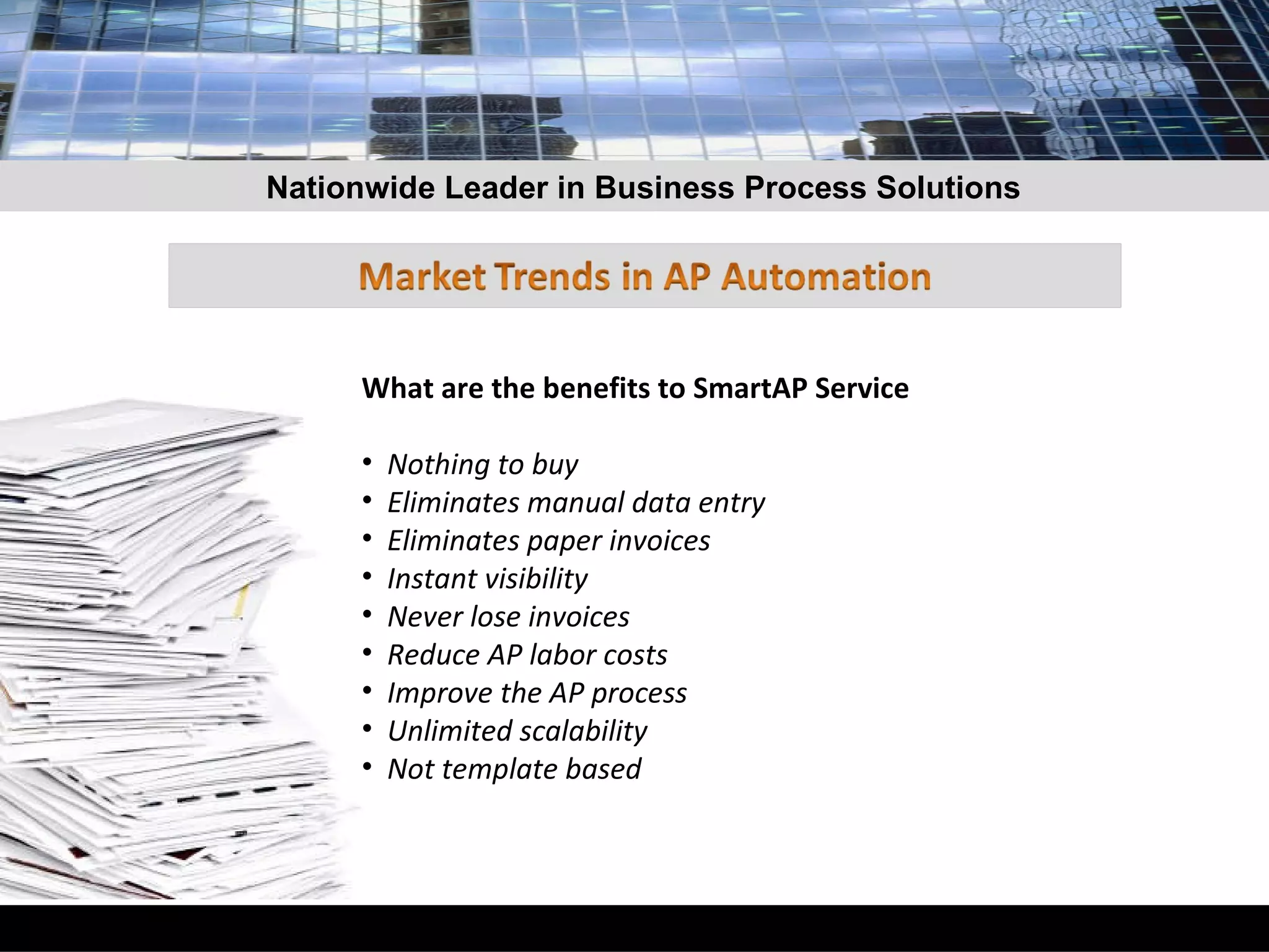 What are the benefits to SmartAP Service Nothing to buy Eliminates manual data entry Eliminates paper invoices Instant visibility  Never lose invoices Reduce AP labor costs Improve the AP process Unlimited scalability Not template based Nationwide Leader in Business Process Solutions 