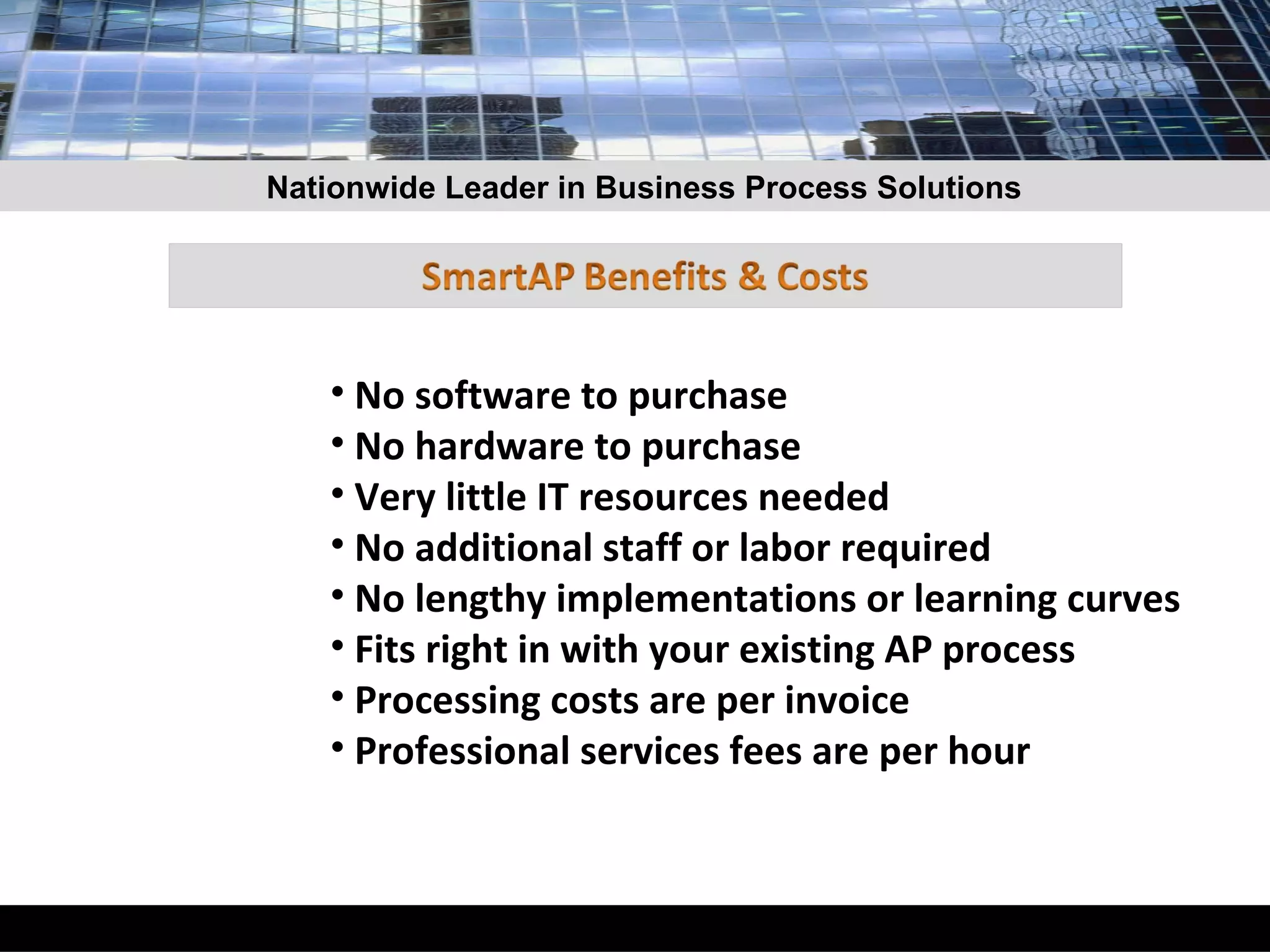 No software to purchase  No hardware to purchase Very little IT resources needed No additional staff or labor required No lengthy implementations or learning curves Fits right in with your existing AP process Processing costs are per invoice Professional services fees are per hour Nationwide Leader in Business Process Solutions 