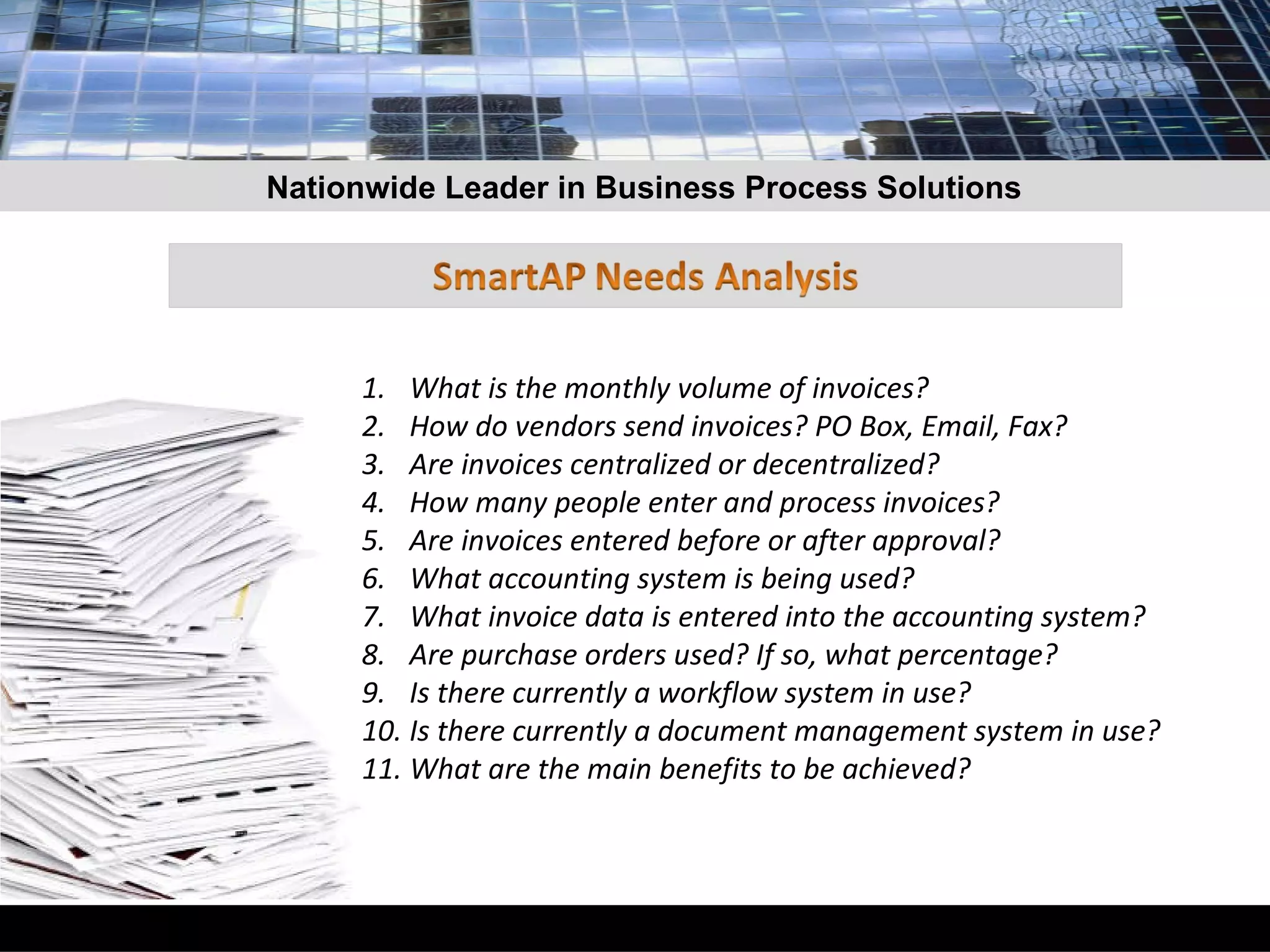 What is the monthly volume of invoices? How do vendors send invoices? PO Box, Email, Fax? Are invoices centralized or decentralized? How many people enter and process invoices? Are invoices entered before or after approval? What accounting system is being used? What invoice data is entered into the accounting system? Are purchase orders used? If so, what percentage? Is there currently a workflow system in use? Is there currently a document management system in use? What are the main benefits to be achieved? Nationwide Leader in Business Process Solutions 