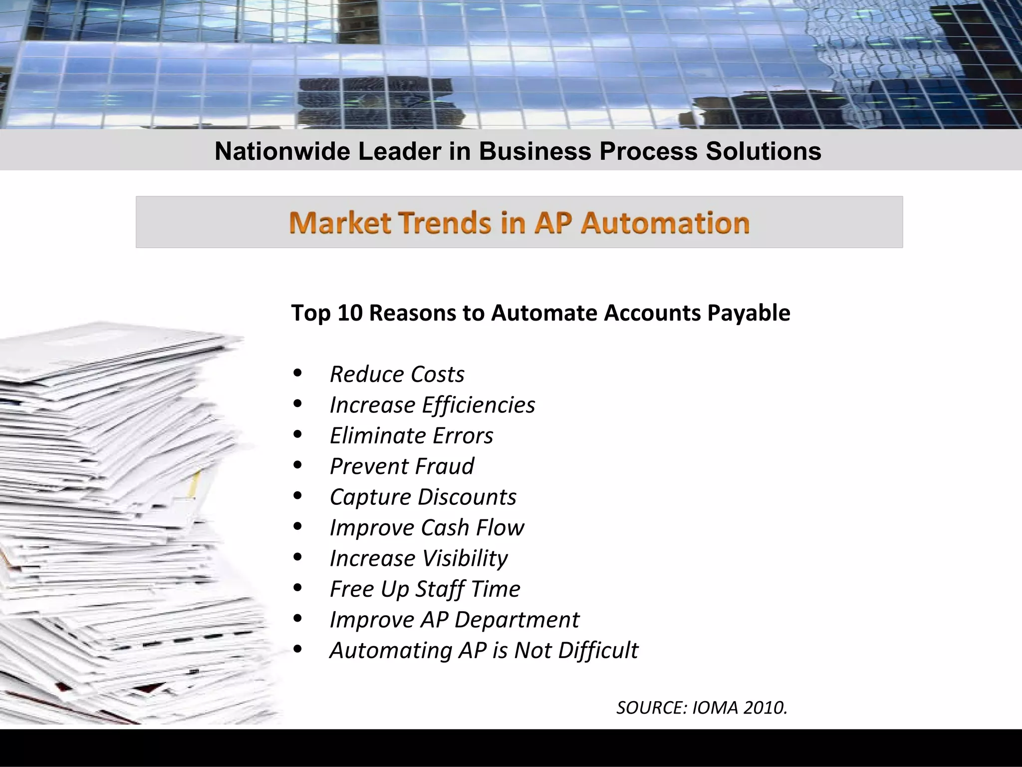 Top 10 Reasons to Automate Accounts Payable Reduce Costs Increase Efficiencies Eliminate Errors Prevent Fraud Capture Discounts Improve Cash Flow Increase Visibility Free Up Staff Time Improve AP Department Automating AP is Not Difficult SOURCE: IOMA 2010. Nationwide Leader in Business Process Solutions 