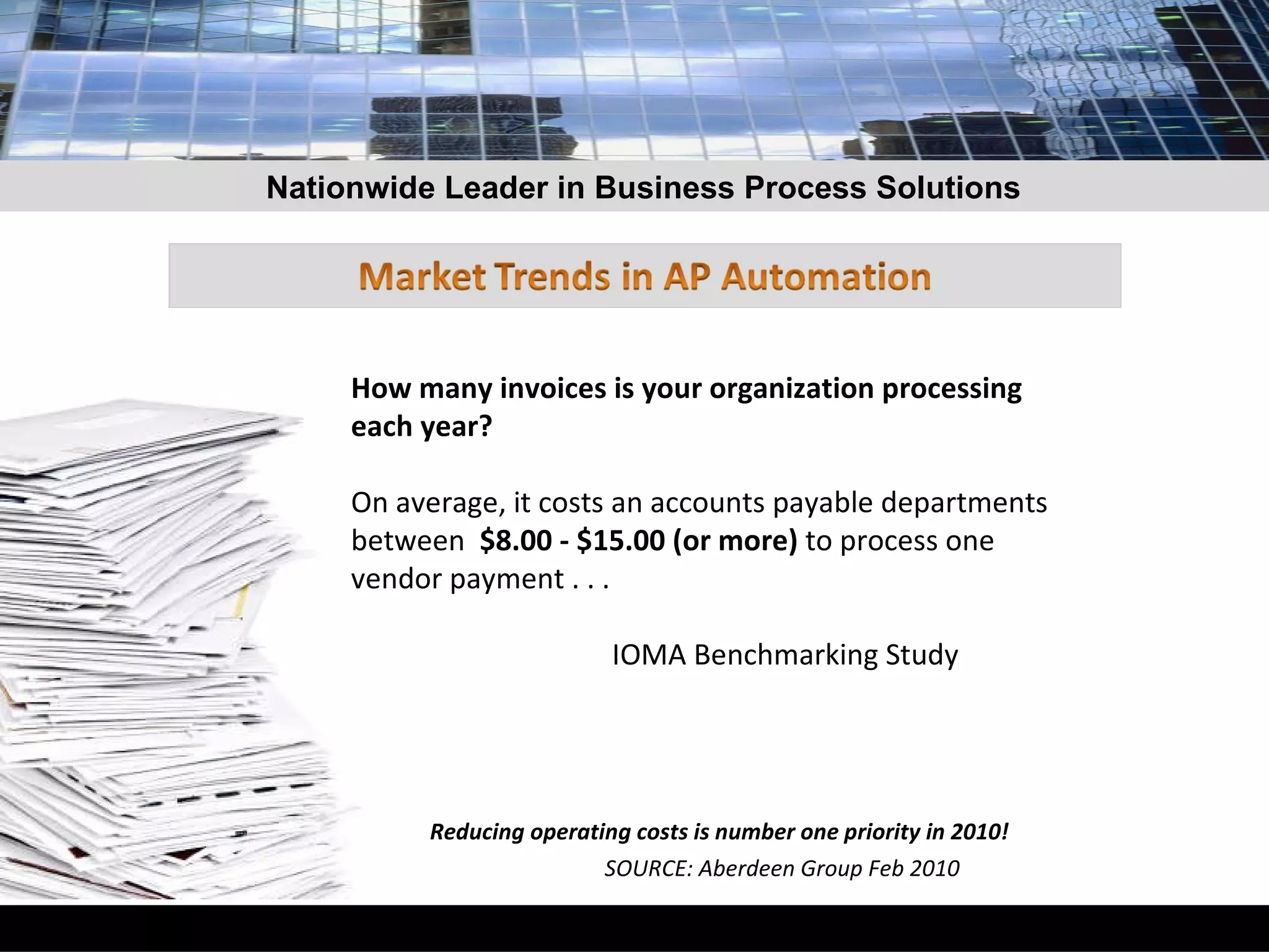 How many invoices is your organization processing each year?  On average, it costs an accounts payable departments between  $8.00 - $15.00 (or more)  to process one vendor payment . . .  IOMA Benchmarking Study Reducing operating costs is number one priority in 2010!  SOURCE: Aberdeen Group Feb 2010 Nationwide Leader in Business Process Solutions 