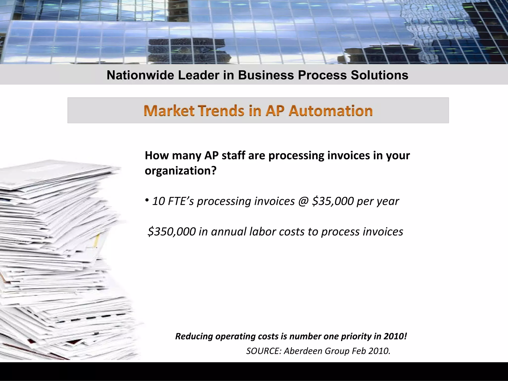 How many AP staff are processing invoices in your organization?  10 FTE’s processing invoices @ $35,000 per year $350,000 in annual labor costs to process invoices  Reducing operating costs is number one priority in 2010!  SOURCE: Aberdeen Group Feb 2010. Nationwide Leader in Business Process Solutions 
