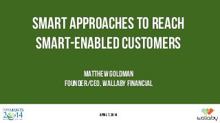 SMART APPROACHES TO REACH
SMART-ENABLED CUSTOMERS
Matthew Goldman
Founder/CEO, Wallaby Financial
April 7, 2014
 