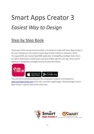 1
Smart Apps Creator 3
Easiest Way to Design
Step by Step Book
*Some part of the manual and screenshots in this book are made with Smart Apps Creator 2,
but user interface are very similar to Smart Apps Creator 3 (which is released in 2017).
*In August 2018, we released AppSHOW application in GooglePlay and Apple Store. Users
are able to download to mobile device and view HTML5 right thru this app. Please search
AppShow in GooglePlay and Apple Store for further information.
*You are free to download all project files and graphic resources in this book thru
www.smartappscreator.com (In the site, search for support page > download page > Smart
Apps Creator 3 step-by-step tutorial resources)
 