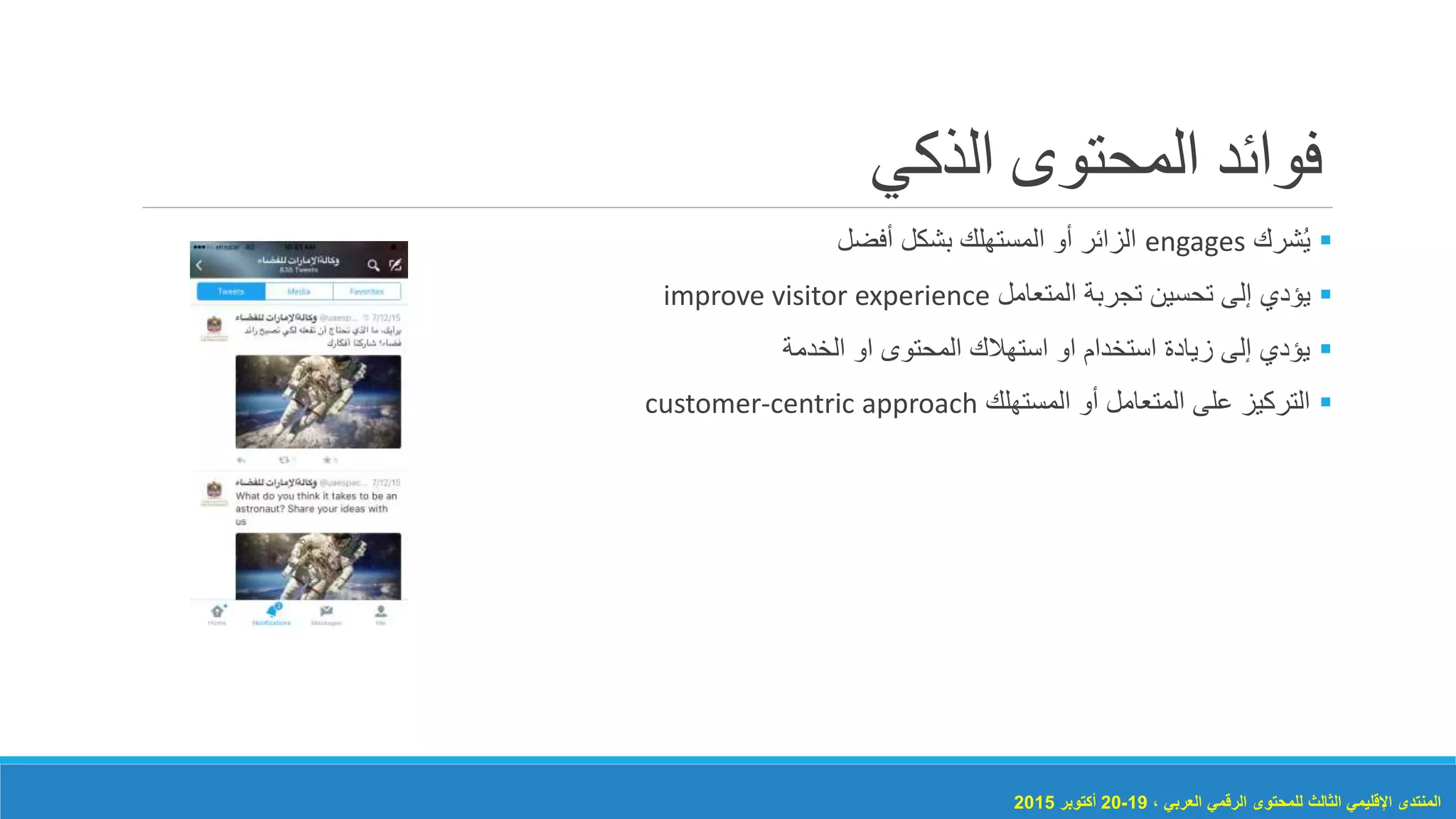 ‫الذكي‬ ‫المحتوى‬ ‫فوائد‬
‫شرك‬ُ‫ي‬engages‫أفضل‬ ‫بشكل‬ ‫المستهلك‬ ‫أو‬ ‫الزائر‬
‫يؤدي‬‫المتعامل‬ ‫تجربة‬ ‫تحسين‬ ‫إلى‬improve visitor experience
‫الخدمة‬ ‫او‬ ‫المحتوى‬ ‫استهالك‬ ‫او‬ ‫استخدام‬ ‫زيادة‬ ‫إلى‬ ‫يؤدي‬
‫المستهلك‬ ‫أو‬ ‫المتعامل‬ ‫على‬ ‫التركيز‬customer-centric approach
، ‫العربي‬ ‫الرقمي‬ ‫للمحتوى‬ ‫الثالث‬ ‫اإلقليمي‬ ‫المنتدى‬19-20‫أكتوبر‬2015
 