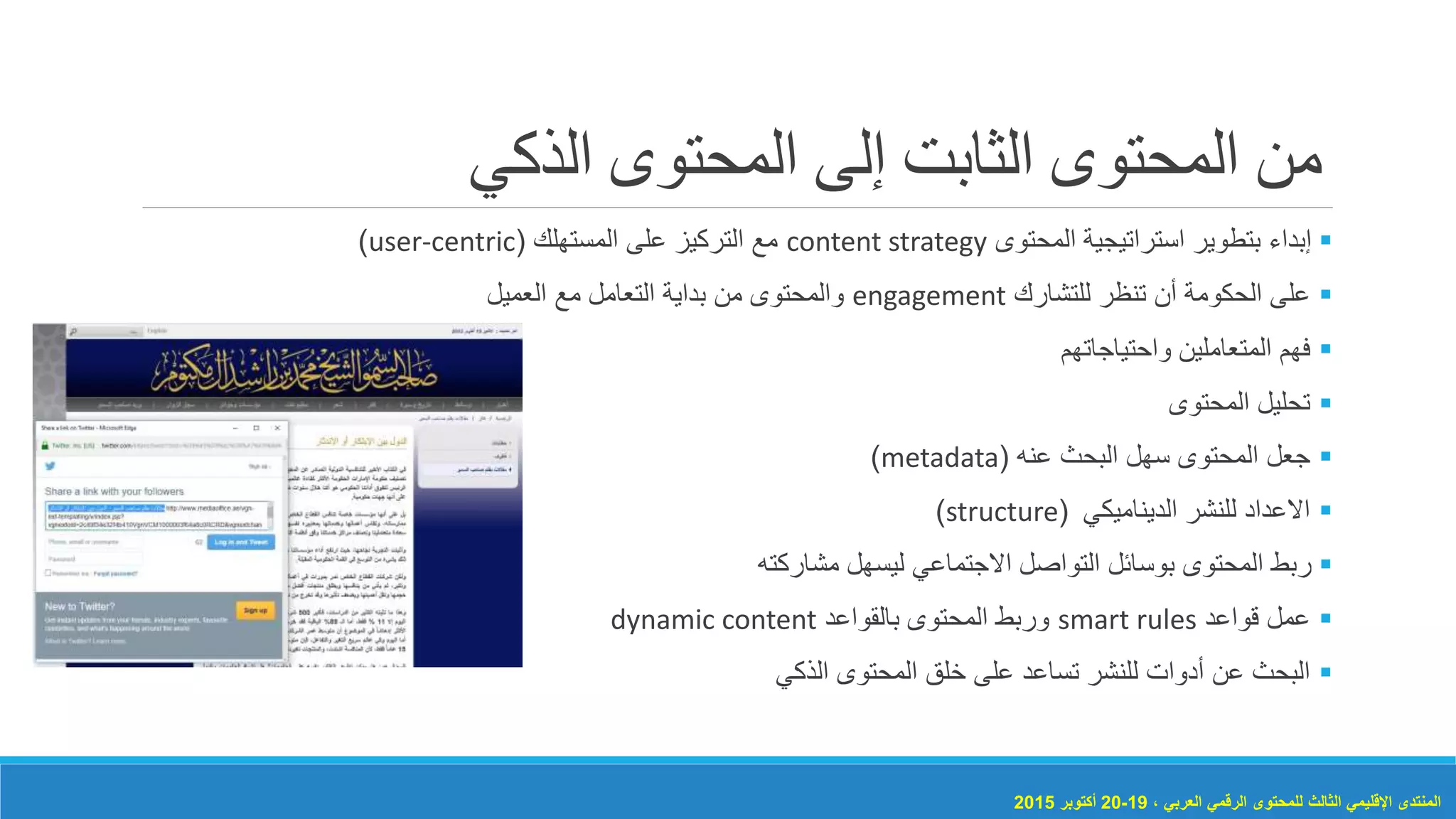 ‫الذكي‬ ‫المحتوى‬ ‫إلى‬ ‫الثابت‬ ‫المحتوى‬ ‫من‬
‫المحتوى‬ ‫استراتيجية‬ ‫بتطوير‬ ‫إبداء‬content strategy‫المستهلك‬ ‫على‬ ‫التركيز‬ ‫مع‬(user-centric)
‫للتشارك‬ ‫تنظر‬ ‫أن‬ ‫الحكومة‬ ‫على‬engagement‫العميل‬ ‫مع‬ ‫التعامل‬ ‫بداية‬ ‫من‬ ‫والمحتوى‬
‫واحتياجاتهم‬ ‫المتعاملين‬ ‫فهم‬
‫المحتوى‬ ‫تحليل‬
‫عنه‬ ‫البحث‬ ‫سهل‬ ‫المحتوى‬ ‫جعل‬(metadata)
‫الديناميكي‬ ‫للنشر‬ ‫االعداد‬(structure)
‫مشاركته‬ ‫ليسهل‬ ‫االجتماعي‬ ‫التواصل‬ ‫بوسائل‬ ‫المحتوى‬ ‫ربط‬
‫قواعد‬ ‫عمل‬smart rules‫بالقواعد‬ ‫المحتوى‬ ‫وربط‬dynamic content
‫الذكي‬ ‫المحتوى‬ ‫خلق‬ ‫على‬ ‫تساعد‬ ‫للنشر‬ ‫أدوات‬ ‫عن‬ ‫البحث‬
، ‫العربي‬ ‫الرقمي‬ ‫للمحتوى‬ ‫الثالث‬ ‫اإلقليمي‬ ‫المنتدى‬19-20‫أكتوبر‬2015
 