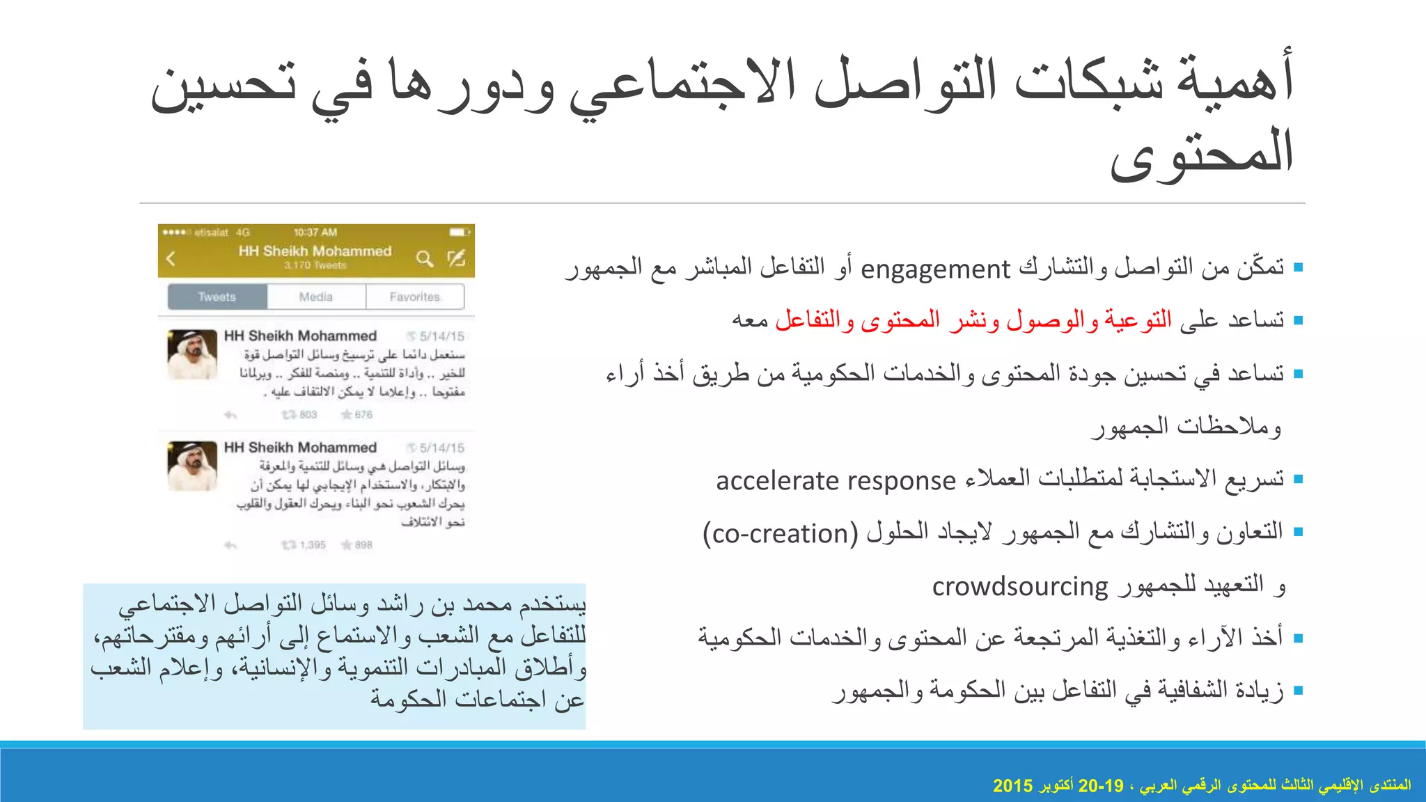 ‫تح‬ ‫في‬ ‫ودورها‬ ‫االجتماعي‬ ‫التواصل‬ ‫شبكات‬ ‫أهمية‬‫سين‬
‫المحتوى‬
‫والتشارك‬ ‫التواصل‬ ‫من‬ ‫ن‬ّ‫ك‬‫تم‬engagement‫الجمهور‬ ‫مع‬ ‫المباشر‬ ‫التفاعل‬ ‫أو‬
‫على‬ ‫تساعد‬‫والتفاعل‬ ‫المحتوى‬ ‫ونشر‬ ‫والوصول‬ ‫التوعية‬‫معه‬
‫أراء‬ ‫أخذ‬ ‫طريق‬ ‫من‬ ‫الحكومية‬ ‫والخدمات‬ ‫المحتوى‬ ‫جودة‬ ‫تحسين‬ ‫في‬ ‫تساعد‬
‫الجمهور‬ ‫ومالحظات‬
‫العمالء‬ ‫لمتطلبات‬ ‫االستجابة‬ ‫تسريع‬accelerate response
‫الجمهور‬ ‫مع‬ ‫والتشارك‬ ‫التعاون‬‫اليجاد‬‫الحلول‬(co-creation)
‫و‬‫التعهيد‬‫للجمهور‬crowdsourcing
‫الحكومية‬ ‫والخدمات‬ ‫المحتوى‬ ‫عن‬ ‫المرتجعة‬ ‫والتغذية‬ ‫اآلراء‬ ‫أخذ‬
‫والجمهور‬ ‫الحكومة‬ ‫بين‬ ‫التفاعل‬ ‫في‬ ‫الشفافية‬ ‫زيادة‬
‫االجتماع‬ ‫التواصل‬ ‫وسائل‬ ‫راشد‬ ‫بن‬ ‫محمد‬ ‫يستخدم‬‫ي‬
‫إلى‬ ‫واالستماع‬ ‫الشعب‬ ‫مع‬ ‫للتفاعل‬‫أرائهم‬‫ومقتر‬،‫حاتهم‬
‫الش‬ ‫وإعالم‬ ،‫واإلنسانية‬ ‫التنموية‬ ‫المبادرات‬ ‫وأطالق‬‫عب‬
‫الحكومة‬ ‫اجتماعات‬ ‫عن‬
، ‫العربي‬ ‫الرقمي‬ ‫للمحتوى‬ ‫الثالث‬ ‫اإلقليمي‬ ‫المنتدى‬19-20‫أكتوبر‬2015
 