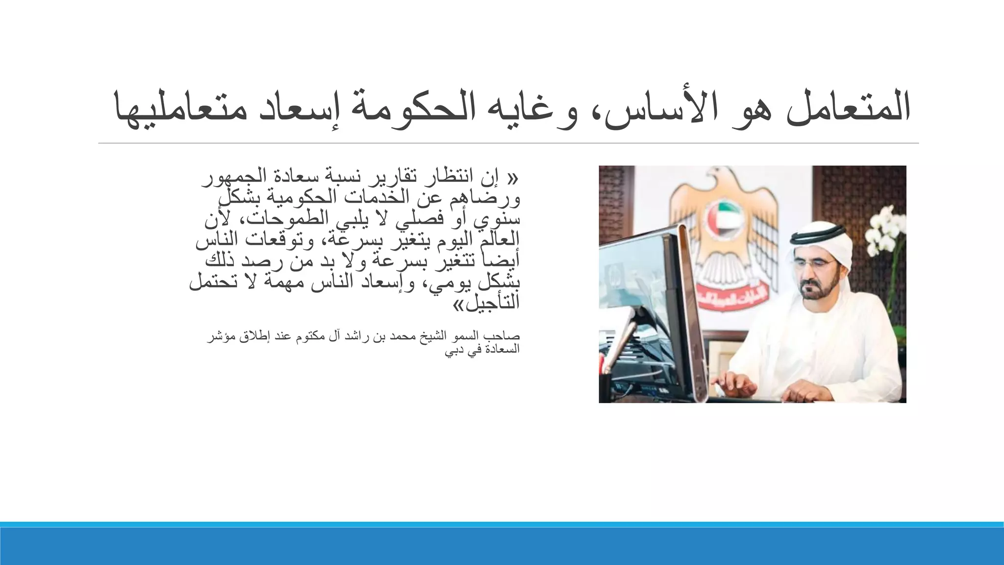 ‫إسعاد‬ ‫الحكومة‬ ‫وغايه‬ ،‫األساس‬ ‫هو‬ ‫المتعامل‬‫متعاملي‬‫ها‬
«‫إن‬‫الجمهور‬ ‫سعادة‬ ‫نسبة‬ ‫تقارير‬ ‫انتظار‬
‫بشكل‬ ‫الحكومية‬ ‫الخدمات‬ ‫عن‬ ‫ورضاهم‬
‫ألن‬ ،‫الطموحات‬ ‫يلبي‬ ‫ال‬ ‫فصلي‬ ‫أو‬ ‫سنوي‬
‫ا‬ ‫وتوقعات‬ ،‫بسرعة‬ ‫يتغير‬ ‫اليوم‬ ‫العالم‬‫لناس‬
‫ذل‬ ‫رصد‬ ‫من‬ ‫بد‬ ‫وال‬ ‫بسرعة‬ ‫تتغير‬ ‫أيضا‬‫ك‬
‫تحتمل‬ ‫ال‬ ‫مهمة‬ ‫الناس‬ ‫وإسعاد‬ ،‫يومي‬ ‫بشكل‬
‫التأجيل‬»
‫مؤشر‬ ‫إطالق‬ ‫عند‬ ‫مكتوم‬ ‫آل‬ ‫راشد‬ ‫بن‬ ‫محمد‬ ‫الشيخ‬ ‫السمو‬ ‫صاحب‬
‫دبي‬ ‫في‬ ‫السعادة‬
 