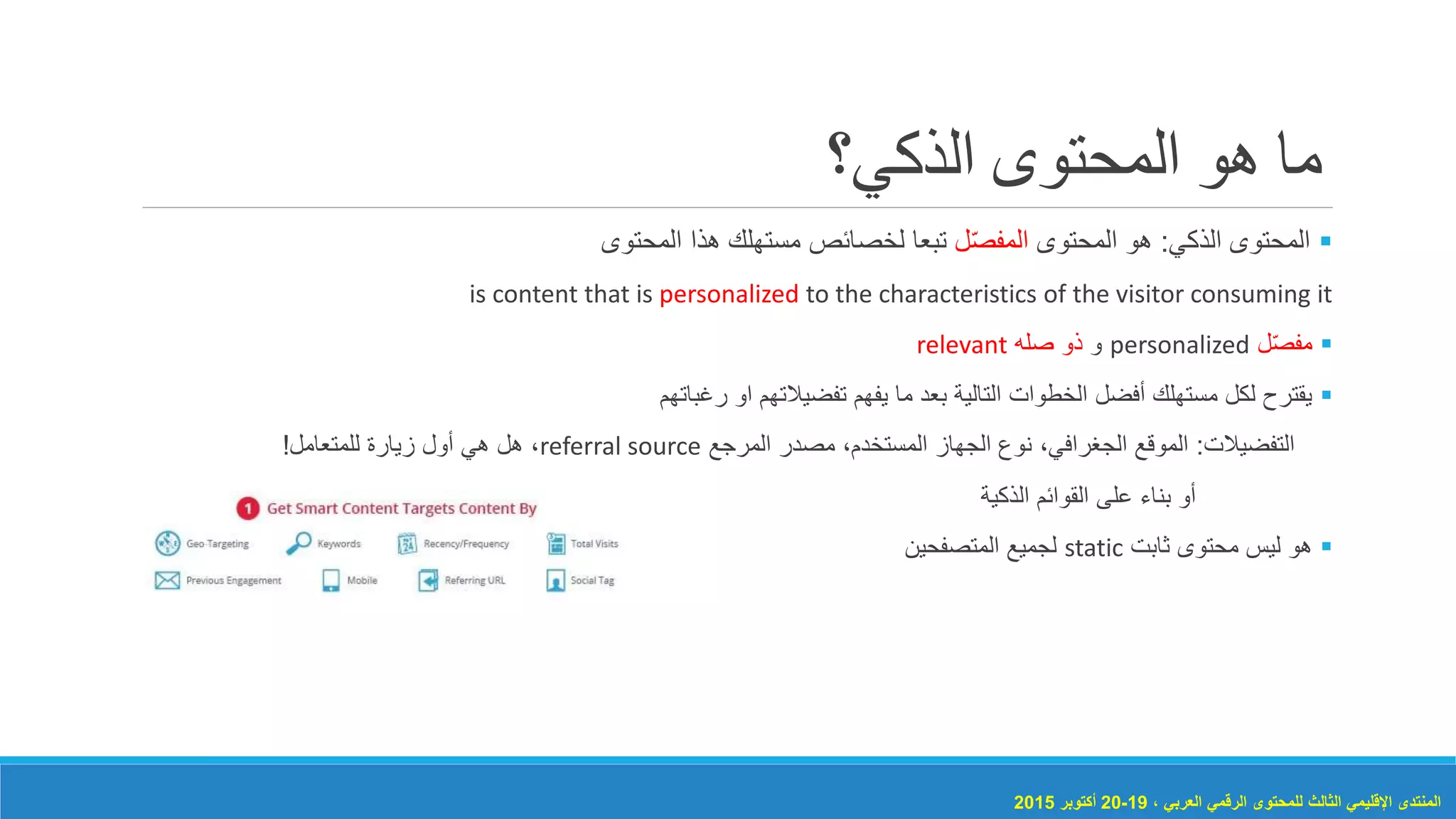 ‫الذكي؟‬ ‫المحتوى‬ ‫هو‬ ‫ما‬
‫الذكي‬ ‫المحتوى‬:‫المحتوى‬ ‫هو‬‫ل‬ّ‫ص‬‫المف‬‫المحتوى‬ ‫هذا‬ ‫مستهلك‬ ‫لخصائص‬ ‫تبعا‬
is content that is personalized to the characteristics of the visitor consuming it
‫ل‬ّ‫ص‬‫مف‬personalized‫و‬‫صله‬ ‫ذو‬relevant
‫رغباتهم‬ ‫او‬ ‫تفضيالتهم‬ ‫يفهم‬ ‫ما‬ ‫بعد‬ ‫التالية‬ ‫الخطوات‬ ‫أفضل‬ ‫مستهلك‬ ‫لكل‬ ‫يقترح‬
‫التفضيالت‬:‫المرجع‬ ‫مصدر‬ ،‫المستخدم‬ ‫الجهاز‬ ‫نوع‬ ،‫الجغرافي‬ ‫الموقع‬referral source‫للمتعامل‬ ‫زيارة‬ ‫أول‬ ‫هي‬ ‫هل‬ ،!
‫الذكية‬ ‫القوائم‬ ‫على‬ ‫بناء‬ ‫أو‬
‫هو‬‫ليس‬‫محتوى‬‫ثابت‬static‫المتصفحين‬ ‫لجميع‬
، ‫العربي‬ ‫الرقمي‬ ‫للمحتوى‬ ‫الثالث‬ ‫اإلقليمي‬ ‫المنتدى‬19-20‫أكتوبر‬2015
 