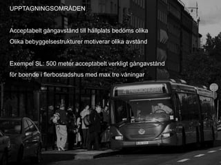 UPPTAGNINGSOMRÅDEN


Acceptabelt gångavstånd till hållplats bedöms olika
Olika bebyggelsestrukturer motiverar olika avstånd


Exempel SL: 500 meter acceptabelt verkligt gångavstånd
för boende i flerbostadshus med max tre våningar




                                                         10
 