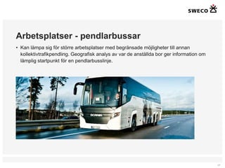 Arbetsplatser - pendlarbussar
• Kan lämpa sig för större arbetsplatser med begränsade möjligheter till annan
  kollektivtrafikpendling. Geografisk analys av var de anställda bor ger information om
  lämplig startpunkt för en pendlarbusslinje.




                                                                                          17
 