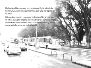 • Kollektivtrafiköversyner och strategier för bl a Ludvika
  kommun, Åkersberga samt Umeå där GIS har spelat en
  stor roll.
• Många kommuner, regionala kollektivtrafikmyndigheter
  m fl har idag stor tillgång till olika typer av kartdata. Detta
  skulle kunna användas i ännu större utsträckning, bland
  annat vid planering av kollektivtrafik.




                                                                    3
 