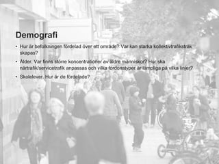 Demografi
• Hur är befolkningen fördelad över ett område? Var kan starka kollektivtrafikstråk
  skapas?
• Ålder. Var finns större koncentrationer av äldre människor? Hur ska
  närtrafik/servicetrafik anpassas och vilka fordonstyper är lämpliga på vilka linjer?
• Skolelever. Hur är de fördelade?




                                                                                         5
 