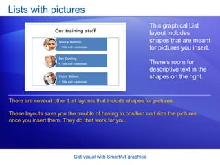 Get visual with SmartArt graphicsLists with picturesThis graphical List layout includes shapes that are meant for pictures you insert. There’s room for descriptive text in the shapes on the right.There are several other List layouts that include shapes for pictures. These layouts save you the trouble of having to position and size the pictures once you insert them. They do that work for you.