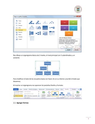 Nos dibuja un organigrama básico de 2 niveles, el nivel principal con 3 subordinados y un
asistente.

Para modificar el texto de los recuadros basta con hacer clic en su interior y escribir el texto que
deseemos.
Al insertar un organigrama nos aparecen las pestañas Diseño y Formato.

2.2. Agregar formas

3

 