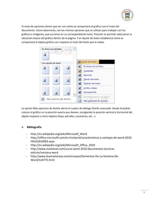 El resto de opciones tienen que ver con cómo se comportará el gráfico con el resto del
documento. Como observarás, son las mismas opciones que se utilizan para trabajar con los
gráficos e imágenes, que ya vimos en su correspondiente tema. Posición te permite seleccionar la
ubicación exacta del gráfico dentro de la página. Y en Ajuste de texto establecerá cómo se
comportará el objeto gráfico con respecto al resto del texto que lo rodea.

La opción Más opciones de diseño abrirá el cuadro de diálogo Diseño avanzado. Desde él podrás
colocar el gráfico en la posición exacta que desees, escogiendo la posición vertical y horizontal del
objeto respecto a otros objetos (hoja, párrafos, caracteres, etc...).

4.

Bibliografía
-

http://es.wikipedia.org/wiki/Microsoft_Word
http://office.microsoft.com/es-hn/word/caracteristicas-y-ventajas-de-word-2010HA101810003.aspx
http://es.wikipedia.org/wiki/Microsoft_Office_2010
http://www.mailxmail.com/curso-word-2010-documentos-tecnicasedicion/ventana-word
http://www.buenastareas.com/ensayos/Elementos-De-La-Ventana-DeWord/124775.html

6

 