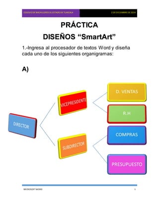COLEGIO DE BACHILLERES DL ESTADO DE TLAXCALA 2 DE DICIEMBRE DE 2014
PRÁCTICA
DISEÑOS “SmartArt”
1.-Ingresa al procesador de textos Word y diseña
cada uno de los siguientes organigramas:
A)
PRESUPUESTO
MICROSOFT WORD 1