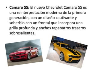 • Camaro SS: El nuevo Chevrolet Camaro SS es
  una reinterpretación moderna de la primera
  generación, con un diseño cautivante y
  soberbio con un frontal que incorpora una
  grilla profunda y anchos tapabarros traseros
  sobresalientes.
 