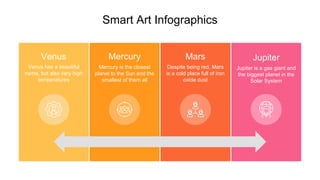 Smart Art Infographics
Mars
Despite being red, Mars
is a cold place full of iron
oxide dust
Mercury
Mercury is the closest
planet to the Sun and the
smallest of them all
Venus
Venus has a beautiful
name, but also very high
temperatures
Jupiter
Jupiter is a gas giant and
the biggest planet in the
Solar System
 