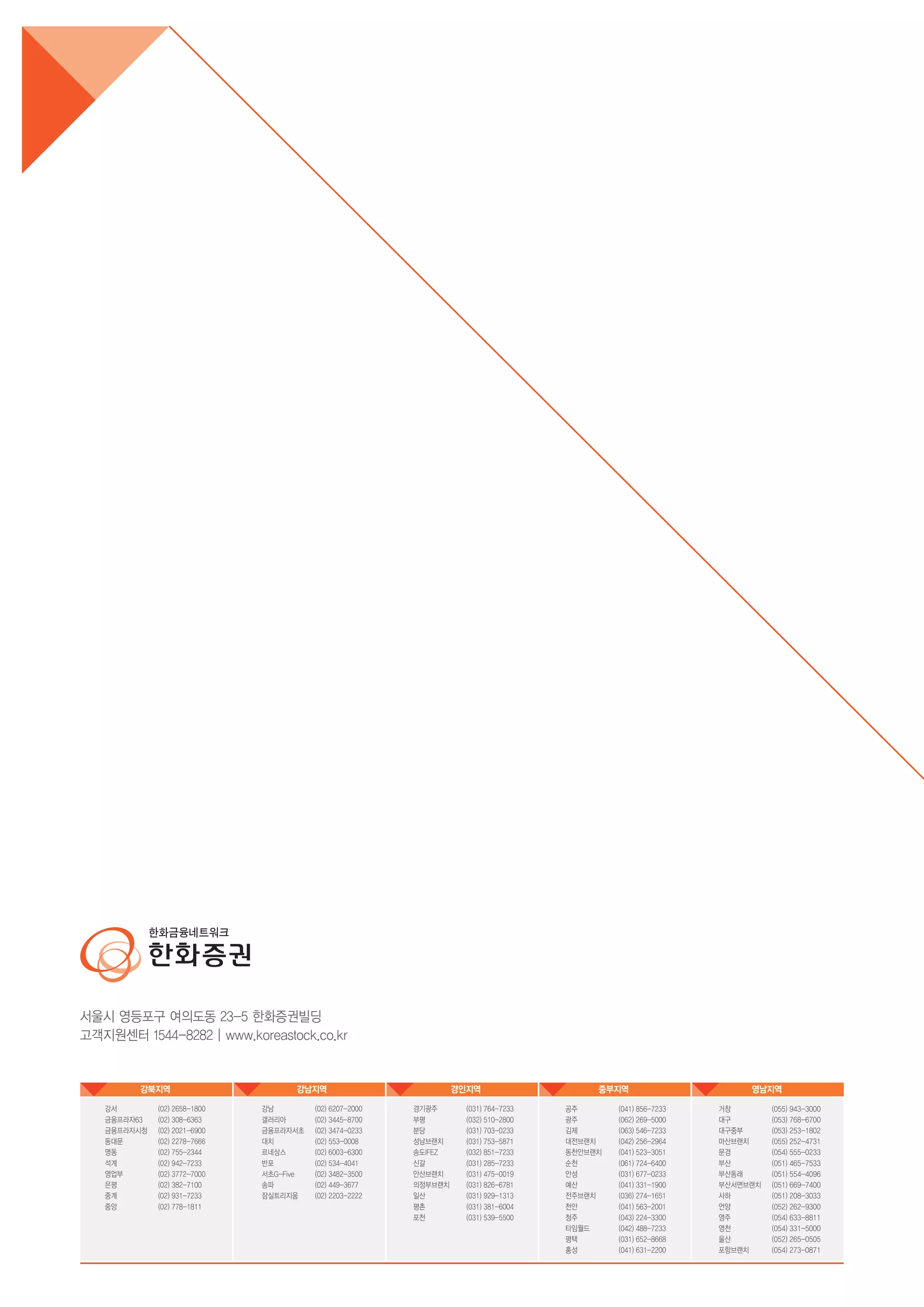 강북지역 강남지역 경인지역 중부지역 영남지역
강남
갤러리아
금융프라자서초
대치
르네상스
반포
서초G-Five
송파
잠실트리지움
(02) 6207-2000
(02) 3445-8700
(02) 3474-0233
(02) 553-0008
(02) 6003-6300
(02) 534-4041
(02) 3482-3500
(02) 449-3677
(02) 2203-2222
강서
금융프라자63
금융프라자시청
동대문
명동
석계
영업부
은평
중계
중앙
(02) 2658-1800
(02) 308-6363
(02) 2021-6900
(02) 2278-7666
(02) 755-2344
(02) 942-7233
(02) 3772-7000
(02) 382-7100
(02) 931-7233
(02) 778-1811
경기광주
부평
분당
성남브랜치
송도IFEZ
신갈
안산브랜치
의정부브랜치
일산
평촌
포천
(031) 764-7233
(032) 510-2800
(031) 703-0233
(031) 753-5871
(032) 851-7233
(031) 285-7233
(031) 475-0019
(031) 826-6781
(031) 929-1313
(031) 381-6004
(031) 539-5500
공주
광주
김제
대전브랜치
동천안브랜치
순천
안성
예산
전주브랜치
천안
청주
타임월드
평택
홍성
(041) 856-7233
(062) 269-5000
(063) 546-7233
(042) 256-2964
(041) 523-3051
(061) 724-6400
(031) 677-0233
(041) 331-1900
(036) 274-1651
(041) 563-2001
(043) 224-3300
(042) 488-7233
(031) 652-8668
(041) 631-2200
거창
대구
대구중부
마산브랜치
문경
부산
부산동래
부산서면브랜치
사하
언양
영주
영천
울산
포항브랜치
(055) 943-3000
(053) 768-6700
(053) 253-1802
(055) 252-4731
(054) 555-0233
(051) 465-7533
(051) 554-4096
(051) 669-7400
(051) 208-3033
(052) 262-9300
(054) 633-8811
(054) 331-5000
(052) 265-0505
(054) 273-0871
 