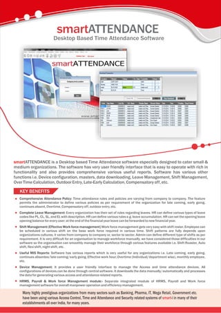 Desktop Based Time Attendance Software
smartATTENDANCE is a Desktop based Time Attendance software especially designed to cater small &
medium organizations. The software has very user friendly interface that is easy to operate with rich in
functionality and also provides comprehensive various useful reports. Software has various other
functions i.e. Device configuration, masters, data downloading, Leave Management, Shift Management,
OverTime Calculation,OutdoorEntry, Late-EarlyCalculation, Compensatoryoff,etc.
smartATTENDANCE
KEY BENEFITS
Comprehensive Attendance Policy: Time attendance rules and policies are varying from company to company. The feature
permits the administrator to define various policies as per requirement of the organization for late coming, early going,
continuesabsent, Overtime, Compensatory off,outdoorentry, etc.
Complete Leave Management: Every organization has their set of rules regarding leaves. HR can define various types of leave
codes like PL, CL, SL, and EL with description. HR can define various rules e.g. leave accumulation. HR can set theopening leave
opening balance foreveryuser; atthe end ofthefinancialyearleave canbeforwardedtonew financial year.
Shift Management (Effective Work force management) Work force management gets very easy with shift roster. Employee can
be scheduled in various shift on the base work force required in various time. Shift patterns are fully depends upon
organizations cultures; it varies from company to company or, sector to sector. Admin can define different type of shifts as per
requirement. It is very difficult for an organisation to manage workforce manually, we have considered those difficulties in our
software so the organisation can smoothly manage their workforce through various features available i.e. Shift Roaster, Auto
shift, flexishift, night shift, etc.
Useful MIS Reports: Software has various reports which is very useful for any organizations i.e. Late coming, early going,
continues absentee/late coming/early going, Effective work hour, Overtime (Individual/department wise), monthly employee,
etc.
Device Management: It provides a user friendly interface to manage the Access and time attendance devices. All
configurations of devices can be done through central software. It downloads the data manually/automatically and processes
the dataforgenerating various access andattendance relatedreports.
HRMS, Payroll & Work force Management module:- Separate integrated module of HRMS, Payroll and Work force
management softwareforoverallmanpoweroperation andefficiency management.
 