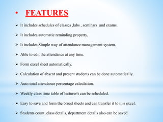 • FEATURES
 It includes schedules of classes ,labs , seminars and exams.
 It includes automatic reminding property.
 It includes Simple way of attendance management system.
 Able to edit the attendance at any time.
 Form excel sheet automatically.
 Calculation of absent and present students can be done automatically.
 Auto total attendance percentage calculation.
 Weekly class time table of lecturer's can be scheduled.
 Easy to save and form the broad sheets and can transfer it to m s excel.
 Students count ,class details, department details also can be saved.
 